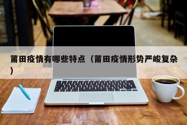 福建仙游本土疫情传播链增至66人,福建的本轮疫情有什么特点？